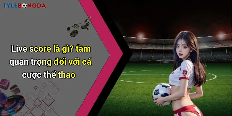 Live score là gì? tầm quan trọng đối với cá cược thể thao