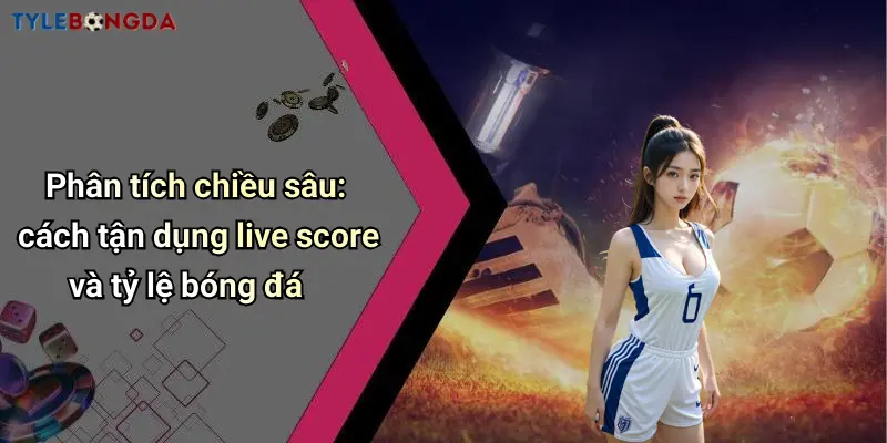 Phân tích chiều sâu: cách tận dụng live score và tỷ lệ bóng đá