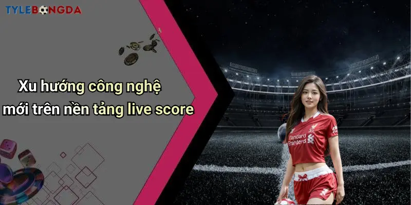 Xu hướng công nghệ mới trên nền tảng live score